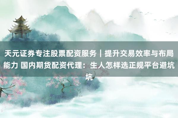天元证券专注股票配资服务｜提升交易效率与布局能力 国内期货配资代理：生人怎样选正规平台避坑