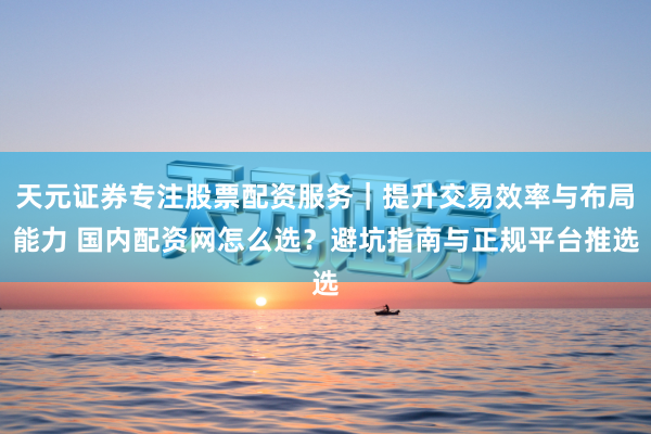 天元证券专注股票配资服务｜提升交易效率与布局能力 国内配资网怎么选？避坑指南与正规平台推选