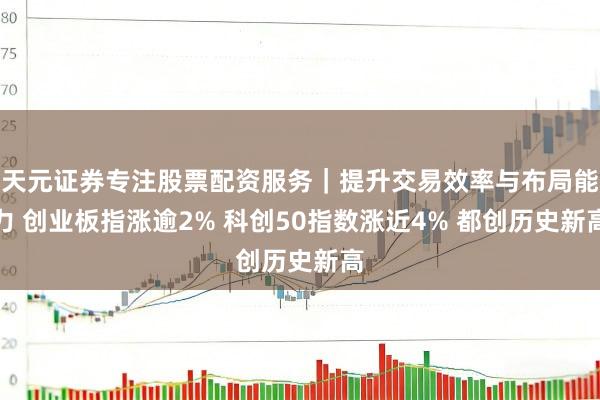 天元证券专注股票配资服务｜提升交易效率与布局能力 创业板指涨逾2% 科创50指数涨近4% 都创历史新高