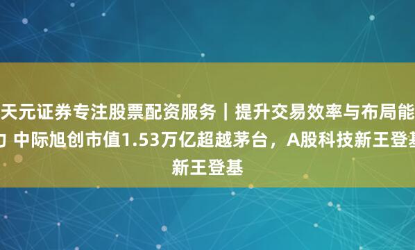 天元证券专注股票配资服务｜提升交易效率与布局能力 中际旭创市值1.53万亿超越茅台，A股科技新王登基