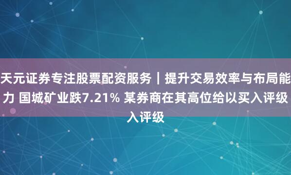 天元证券专注股票配资服务｜提升交易效率与布局能力 国城矿业跌7.21% 某券商在其高位给以买入评级