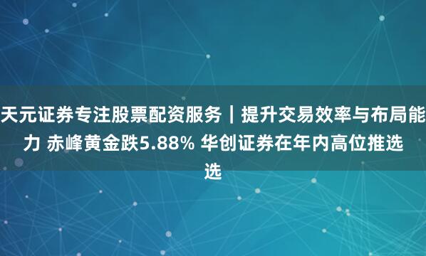 天元证券专注股票配资服务｜提升交易效率与布局能力 赤峰黄金跌5.88% 华创证券在年内高位推选