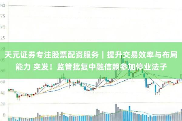 天元证券专注股票配资服务｜提升交易效率与布局能力 突发！监管批复中融信赖参加停业法子