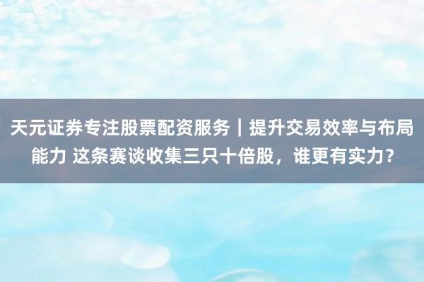 天元证券专注股票配资服务｜提升交易效率与布局能力 这条赛谈收集三只十倍股，谁更有实力？