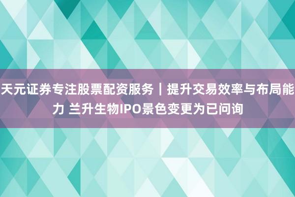 天元证券专注股票配资服务｜提升交易效率与布局能力 兰升生物IPO景色变更为已问询