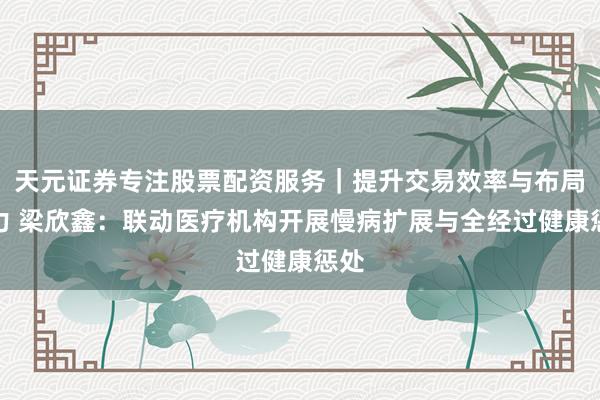 天元证券专注股票配资服务｜提升交易效率与布局能力 梁欣鑫：联动医疗机构开展慢病扩展与全经过健康惩处