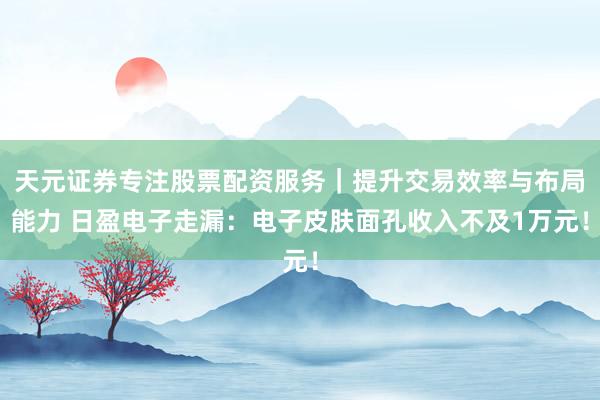 天元证券专注股票配资服务｜提升交易效率与布局能力 日盈电子走漏：电子皮肤面孔收入不及1万元！