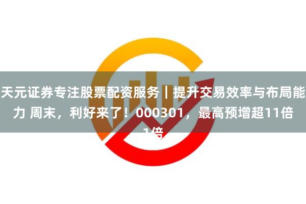 天元证券专注股票配资服务｜提升交易效率与布局能力 周末，利好来了！000301，最高预增超11倍